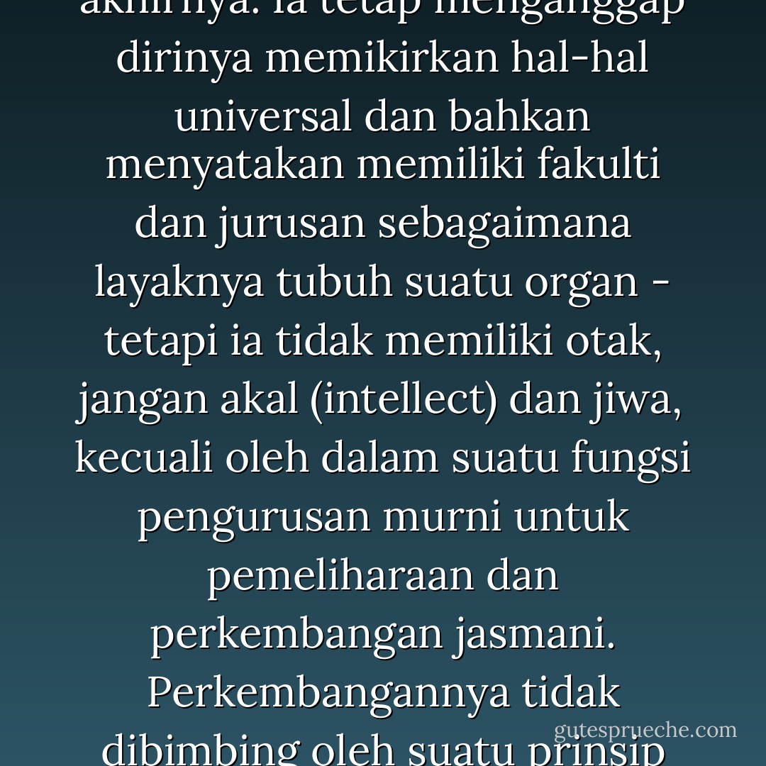 Ibarat manusia tanpa keperibadian, universiti moden tidak mempunyai pusat yang sangat penting dan tetap, tidak ada prinsip-prinsip utama yang tetap, yang menjelaskan tujuan akhirnya. Ia tetap menganggap dirinya memikirkan hal-hal universal dan bahkan menyatakan memiliki fakulti dan jurusan sebagaimana layaknya tubuh suatu organ - tetapi ia tidak memiliki otak, jangan akal (intellect) dan jiwa, kecuali oleh dalam suatu fungsi pengurusan murni untuk pemeliharaan dan perkembangan jasmani. Perkembangannya tidak dibimbing oleh suatu prinsip yang akhir dan tujuan yang jelas, kecuali oleh prinsip nisbi yang mendorong mengejar ilmu tanpa henti dan tujuan yang jelas. - Syed Muhammad Naquib al-Attas
