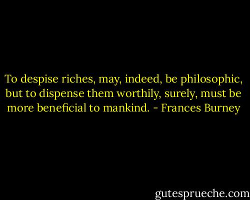 To despise riches, may, indeed, be philosophic, but to dispense them worthily, surely, must be more beneficial to mankind. - Frances Burney