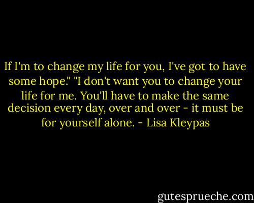 If I'm to change my life for you, I've got to have some hope."<br />"I don't want you to change your life for me. You'll have to make the same decision every day, over and over - it must be for yourself alone. - Lisa Kleypas