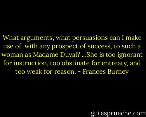 What arguments, what persuasions can I make use of, with any prospect of success, to such a woman as Madame Duval? ...She is too ignorant for instruction, too obstinate for entreaty, and too weak for reason. - Frances Burney