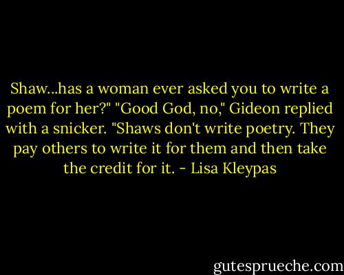 Shaw...has a woman ever asked you to write a poem for her?"<br />"Good God, no," Gideon replied with a snicker. "Shaws don't write poetry. They pay others to write it for them and then take the credit for it. - Lisa Kleypas