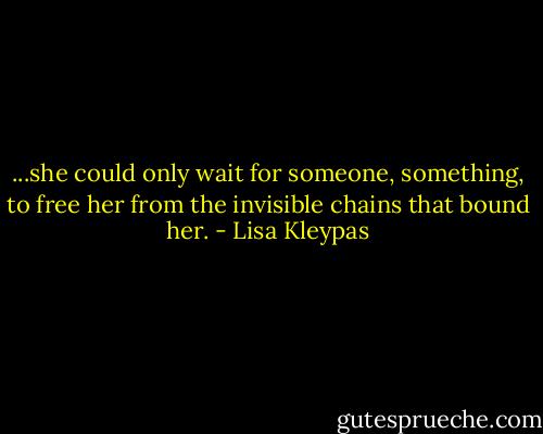 ...she could only wait for someone, something, to free her from the invisible chains that bound her. - Lisa Kleypas