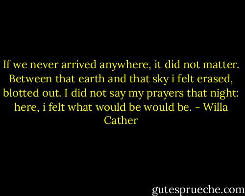 If we never arrived anywhere, it did not matter. Between that earth and that sky i felt erased, blotted out. I did not say my prayers that night: here, i felt what would be would be. - Willa Cather