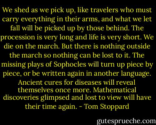 We shed as we pick up, like travelers who must carry everything in their arms, and what we let fall will be picked up by those behind. The procession is very long and life is very short. We die on the march. But there is nothing outside the march so nothing can be lost to it. The missing plays of Sophocles will turn up piece by piece, or be written again in another language. Ancient cures for diseases will reveal themselves once more. Mathematical discoveries glimpsed and lost to view will have their time again. - Tom Stoppard