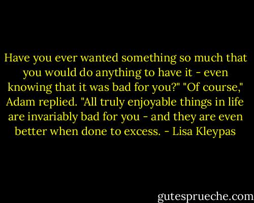 Have you ever wanted something so much that you would do anything to have it - even knowing that it was bad for you?"<br />"Of course," Adam replied. "All truly enjoyable things in life are invariably bad for you - and they are even better when done to excess. - Lisa Kleypas