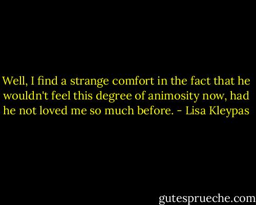 Well, I find a strange comfort in the fact that he wouldn't feel this degree of animosity now, had he not loved me so much before. - Lisa Kleypas
