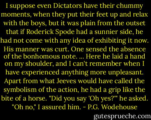 I suppose even Dictators have their chummy moments, when they put their feet up and relax with the boys, but it was plain from the outset that if Roderick Spode had a sunnier side, he had not come with any idea of exhibiting it now. His manner was curt. One sensed the absence of the bonhomous note.<br />...<br />Here he laid a hand on my shoulder, and I can't remember when I have experienced anything more unpleasant. Apart from what Jeeves would have called the symbolism of the action, he had a grip like the bite of a horse.<br />"Did you say 'Oh yes?'" he asked.<br />"Oh no," I assured him. - P.G. Wodehouse