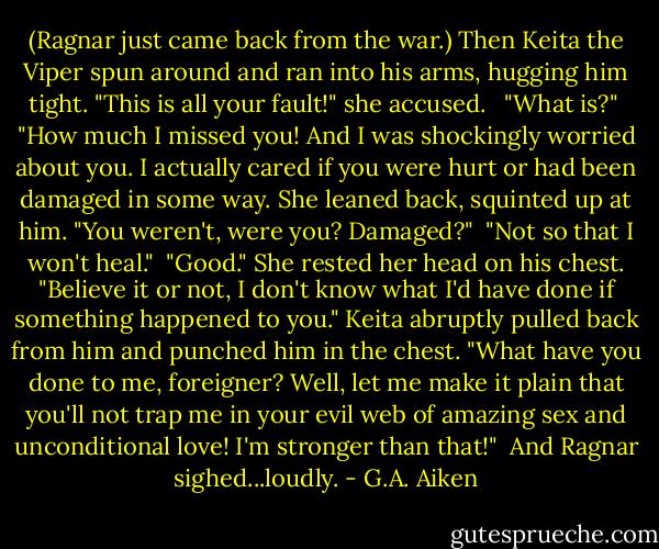 (Ragnar just came back from the war.)<br />Then Keita the Viper spun around and ran into his arms, hugging him tight. "This is all your fault!" she accused. <br /><br />"What is?"<br /><br />"How much I missed you! And I was shockingly worried about you. I actually cared if you were hurt or had been damaged in some way. She leaned back, squinted up at him. "You weren't, were you? Damaged?"<br /><br />"Not so that I won't heal."<br /><br />"Good." She rested her head on his chest. "Believe it or not, I don't know what I'd have done if something happened to you." Keita abruptly pulled back from him and punched him in the chest. "What have you done to me, foreigner? Well, let me make it plain that you'll not trap me in your evil web of amazing sex and unconditional love! I'm stronger than that!"<br /><br />And Ragnar sighed...loudly. - G.A. Aiken