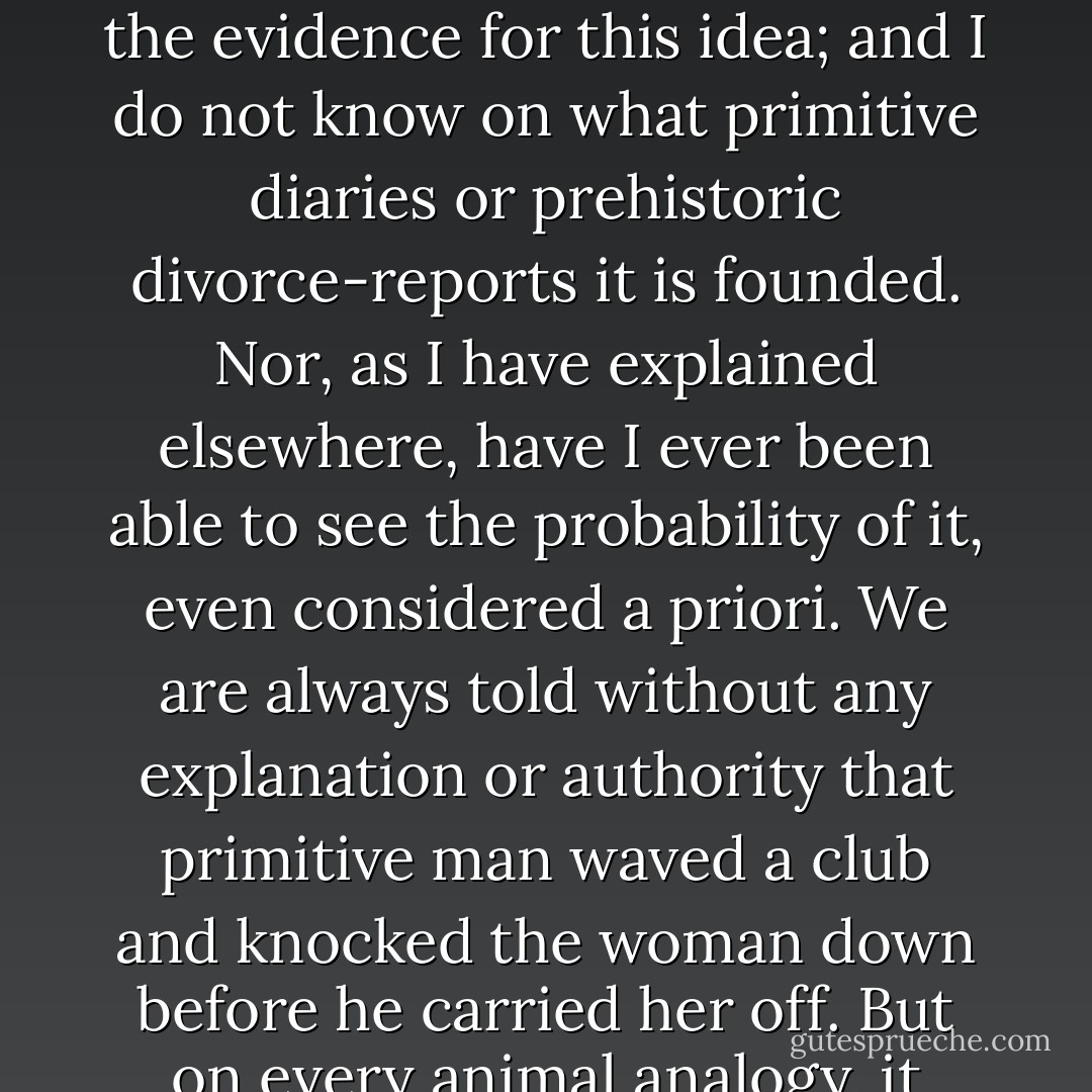 To-day all our novels and newspapers will be found to be swarming with numberless allusions to the popular character called a Cave-Man. He seems to be quite familiar to us, not only as a public character but as a private character. His psychology is seriously taken into account in psychological fiction and psychological medicine. So far as I can understand, his chief occupation in life was knocking his wife about, or treating women in general with what is, I believe, known in the world of the film as 'rough stuff.' I have never happeend to come upon the evidence for this idea; and I do not know on what primitive diaries or prehistoric divorce-reports it is founded. Nor, as I have explained elsewhere, have I ever been able to see the probability of it, even considered a priori. We are always told without any explanation or authority that primitive man waved a club and knocked the woman down before he carried her off. But on every animal analogy, it would seem an almost morbid modesty and reluctance, on the part of the lady, always to insist on being knocked down before consenting to be carried off. And I repeat that I can never comprehend why, when the male was so very rude, the female should have been so very refined. The cave-man may have been a brute, but there is no reason why he should have been more brutal than the brutes. And the loves of the giraffes and the river romances of the hippopotami are affected without any of this preliminary fracas or shindy. - G.K. Chesterton