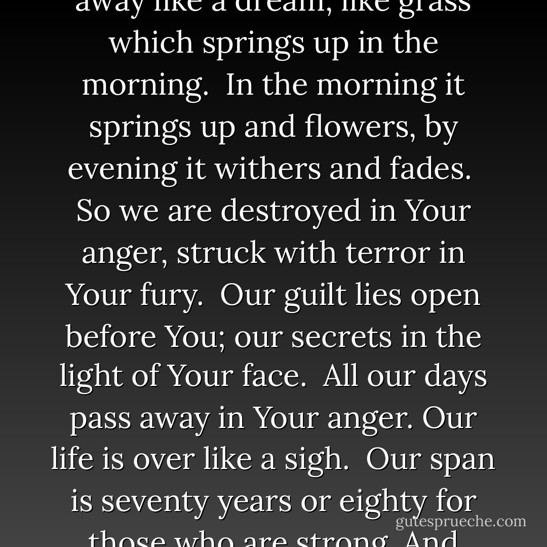 To Your eyes a thousand years are like yesterday come and gone, no more than a watch in the night.<br /><br />You sweep men away like a dream, like grass which springs up in the morning.<br /><br />In the morning it springs up and flowers, by evening it withers and fades.<br /><br />So we are destroyed in Your anger, struck with terror in Your fury.<br /><br />Our guilt lies open before You; our secrets in the light of Your face.<br /><br />All our days pass away in Your anger. Our life is over like a sigh.<br /><br />Our span is seventy years or eighty for those who are strong. And most of these are emptiness and pain, they pass swiftly and we are gone. - Anonymous