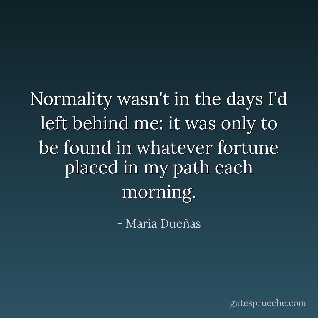 Normality wasn't in the days I'd left behind me: it was only to be found in whatever fortune placed in my path each morning. - María Dueñas