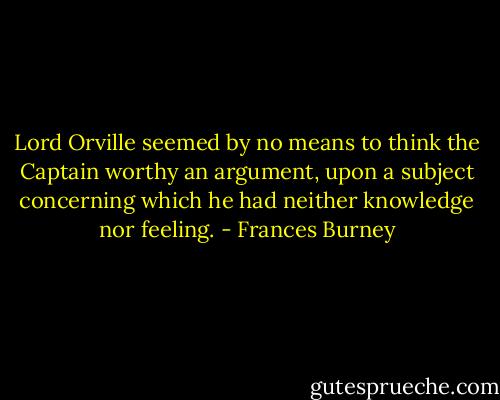 Lord Orville seemed by no means to think the Captain worthy an argument, upon a subject concerning which he had neither knowledge nor feeling. - Frances Burney