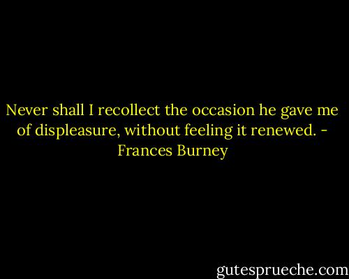 Never shall I recollect the occasion he gave me of displeasure, without feeling it renewed. - Frances Burney