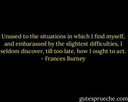 Unused to the situations in which I find myself, and embarassed by the slightest difficulties, I seldom discover, till too late, how I ought to act. - Frances Burney