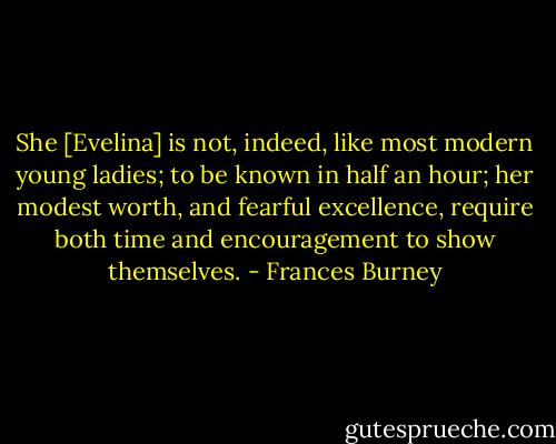 She [Evelina] is not, indeed, like most modern young ladies; to be known in half an hour; her modest worth, and fearful excellence, require both time and encouragement to show themselves. - Frances Burney