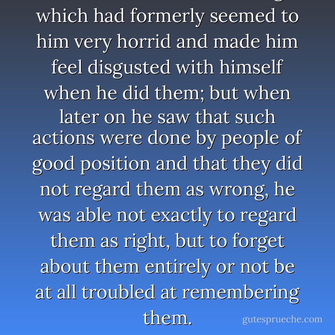 At school he had done things which had formerly seemed to him very horrid and made him feel disgusted with himself when he did them; but when later on he saw that such actions were done by people of good position and that they did not regard them as wrong, he was able not exactly to regard them as right, but to forget about them entirely or not be at all troubled at remembering them. - Leo Tolstoy