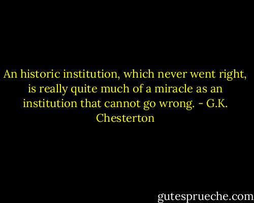 An historic institution, which never went right, is really quite much of a miracle as an institution that cannot go wrong. - G.K. Chesterton