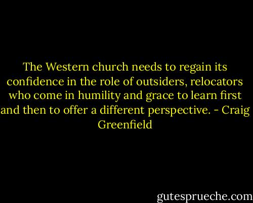 The Western church needs to regain its confidence in the role of outsiders, relocators who come in humility and grace to learn first and then to offer a different perspective. - Craig Greenfield