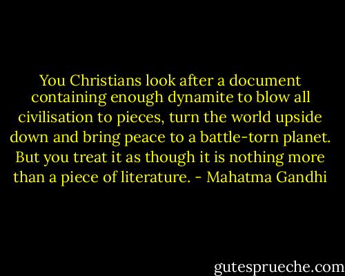 You Christians look after a document containing enough dynamite to blow all civilisation to pieces, turn the world upside down and bring peace to a battle-torn planet. But you treat it as though it is nothing more than a piece of literature. - Mahatma Gandhi