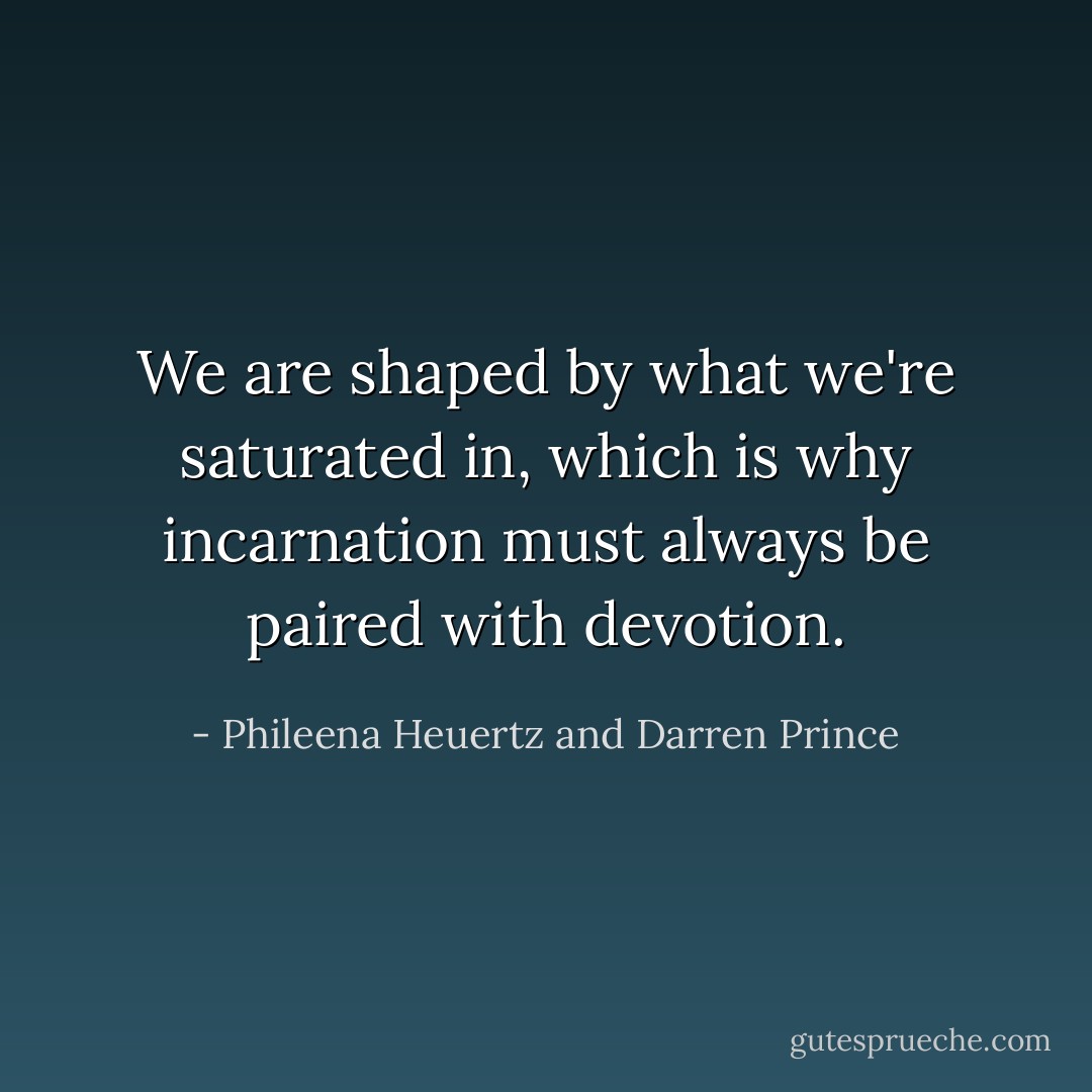 We are shaped by what we're saturated in, which is why incarnation must always be paired with devotion. - Phileena Heuertz and Darren Prince