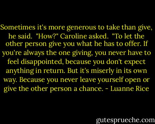 Sometimes it's more generous to take than give,<br />he said.<br /><br />"How?" Caroline asked.<br /><br />"To let the other person give you what he has to offer. If you're always the one giving, you never have to feel disappointed, because you don't expect anything in return. But it's miserly in its own way. Because you never leave yourself open or give the other person a chance. - Luanne Rice