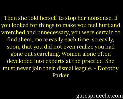 Then she told herself to stop her nonsense. If you looked for things to make you feel hurt and wretched and unnecessary, you were certain to find them, more easily each time, so easily, soon, that you did not even realize you had gone out searching. Women alone often developed into experts at the practice. She must never join their dismal league. - Dorothy Parker