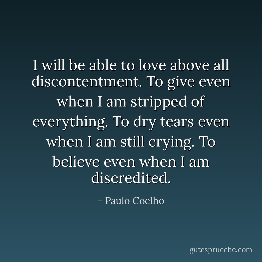 I will be able to love above all discontentment.<br />To give even when I am stripped of everything.<br />To dry tears even when I am still crying.<br />To believe even when I am discredited. - Paulo Coelho