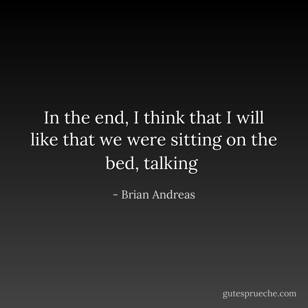 In the end, I think that I will like that we were sitting on the bed, talking  - Brian Andreas