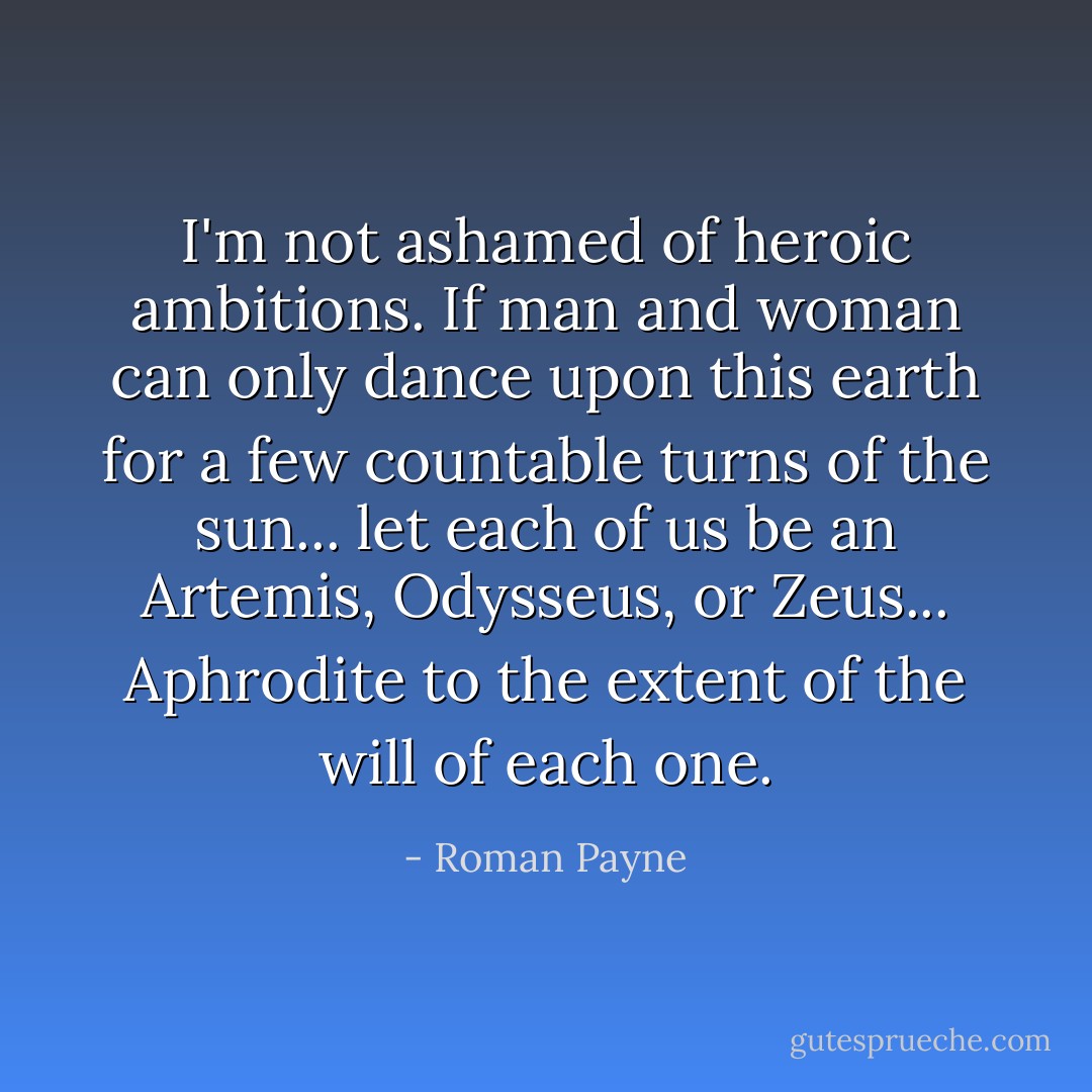 I'm not ashamed of heroic ambitions. If man and woman can only dance upon this earth for a few countable turns of the sun... let each of us be an Artemis, Odysseus, or Zeus... Aphrodite to the extent of the will of each one. - Roman Payne