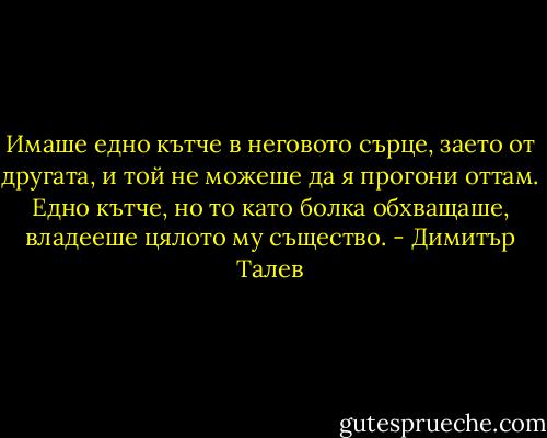 Имаше едно кътче в неговото сърце, заето от другата, и той не можеше да я прогони оттам. Едно кътче, но то като болка обхващаше, владееше цялото му същество. - Димитър Талев