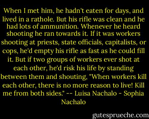 When I met him, he hadn't eaten for days, and lived in a rathole. But his rifle was clean and he had lots of ammunition. Whenever he heard shooting he ran towards it. If it was workers shooting at priests, state officials, capitalists, or cops, he'd empty his rifle as fast as he could fill it. But if two groups of workers ever shot at each other, he'd risk his life by standing between them and shouting, "When workers kill each other, there is no more reason to live! Kill me from both sides."<br />-- Luisa Nachalo - Sophia Nachalo