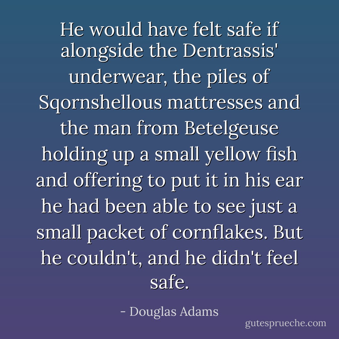He would have felt safe if alongside the Dentrassis' underwear, the piles of Sqornshellous mattresses and the man from Betelgeuse holding up a small yellow fish and offering to put it in his ear he had been able to see just a small packet of cornflakes. But he couldn't, and he didn't feel safe. - Douglas Adams