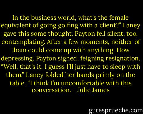 In the business world, what’s<br />the female equivalent of going golfing with a client?”<br />Laney gave this some thought. Payton fell silent, too, contemplating. After a few moments, neither of them could come up with anything.<br />How depressing.<br />Payton sighed, feigning resignation. “Well, that’s it. I guess I’ll just have to sleep with them.”<br />Laney folded her hands primly on the table. “I think I’m uncomfortable with this conversation. - Julie James