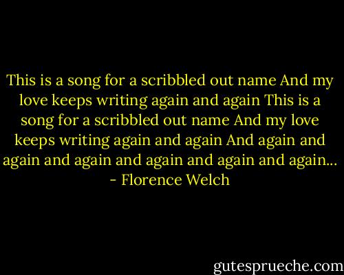 This is a song for a scribbled out name<br />And my love keeps writing again and again<br />This is a song for a scribbled out name<br />And my love keeps writing again and again<br />And again and again and again and again and again and again... - Florence Welch