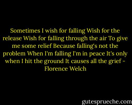Sometimes I wish for falling<br />Wish for the release<br />Wish for falling through the air<br />To give me some relief<br />Because falling's not the problem<br />When I'm falling I'm in peace<br />It's only when I hit the ground<br />It causes all the grief - Florence Welch