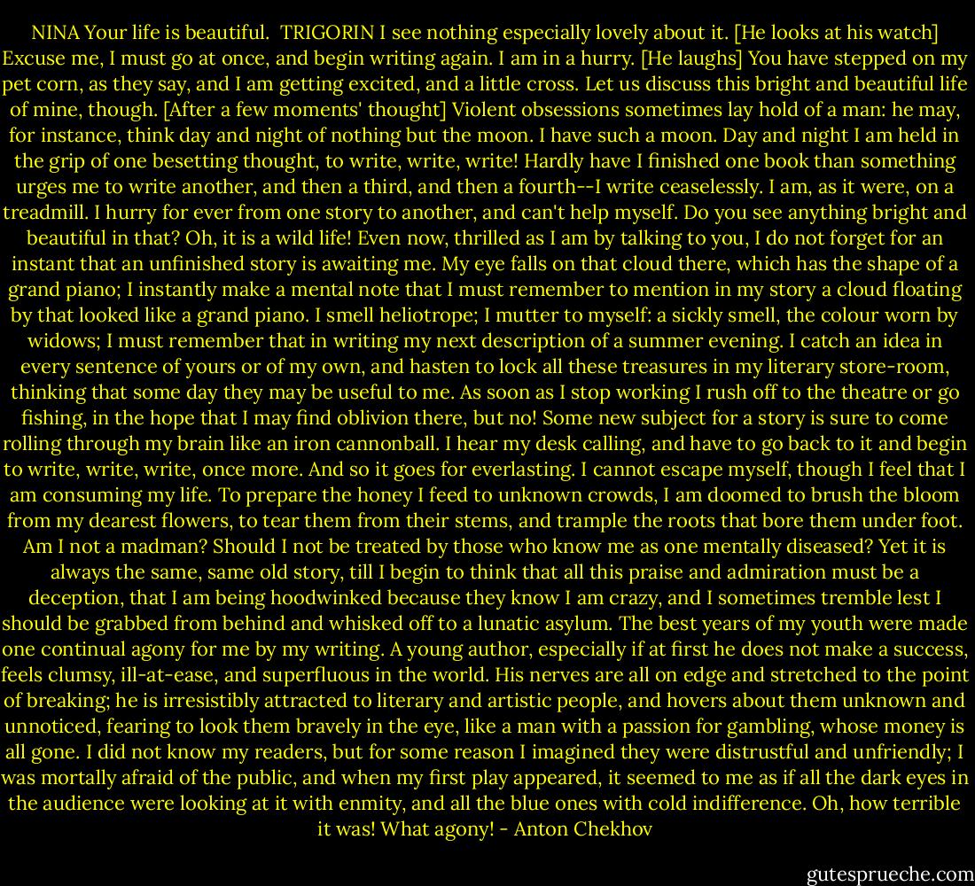 NINA<br />Your life is beautiful.<br /><br />TRIGORIN<br />I see nothing especially lovely about it. [He looks at his watch] Excuse me, I must go at once, and begin writing again. I am in a hurry. [He laughs] You have stepped on my pet corn, as they say, and I am getting excited, and a little cross. Let us discuss this bright and beautiful life of mine, though. [After a few moments' thought] Violent obsessions sometimes lay hold of a man: he may, for instance, think day and night of nothing but the moon. I have such a moon. Day and night I am held in the grip of one besetting thought, to write, write, write! Hardly have I finished one book than something urges me to write another, and then a third, and then a fourth--I write ceaselessly. I am, as it were, on a treadmill. I hurry for ever from one story to another, and can't help myself. Do you see anything bright and beautiful in that? Oh, it is a wild life! Even now, thrilled as I am by talking to you, I do not forget for an instant that an unfinished story is awaiting me. My eye falls on that cloud there, which has the shape of a grand piano; I instantly make a mental note that I must remember to mention in my story a cloud floating by that looked like a grand piano. I smell heliotrope; I mutter to myself: a sickly smell, the colour worn by widows; I must remember that in writing my next description of a summer evening. I catch an idea in every sentence of yours or of my own, and hasten to lock all these treasures in my literary store-room, thinking that some day they may be useful to me. As soon as I stop working I rush off to the theatre or go fishing, in the hope that I may find oblivion there, but no! Some new subject for a story is sure to come rolling through my brain like an iron cannonball. I hear my desk calling, and have to go back to it and begin to write, write, write, once more. And so it goes for everlasting. I cannot escape myself, though I feel that I am consuming my life. To prepare the honey I feed to unknown crowds, I am doomed to brush the bloom from my dearest flowers, to tear them from their stems, and trample the roots that bore them under foot. Am I not a madman? Should I not be treated by those who know me as one mentally diseased? Yet it is always the same, same old story, till I begin to think that all this praise and admiration must be a deception, that I am being hoodwinked because they know I am crazy, and I sometimes tremble lest I should be grabbed from behind and whisked off to a lunatic asylum. The best years of my youth were made one continual agony for me by my writing. A young author, especially if at first he does not make a success, feels clumsy, ill-at-ease, and superfluous in the world. His nerves are all on edge and stretched to the point of breaking; he is irresistibly attracted to literary and artistic people, and hovers about them unknown and unnoticed, fearing to look them bravely in the eye, like a man with a passion for gambling, whose money is all gone. I did not know my readers, but for some reason I imagined they were distrustful and unfriendly; I was mortally afraid of the public, and when my first play appeared, it seemed to me as if all the dark eyes in the audience were looking at it with enmity, and all the blue ones with cold indifference. Oh, how terrible it was! What agony! - Anton Chekhov