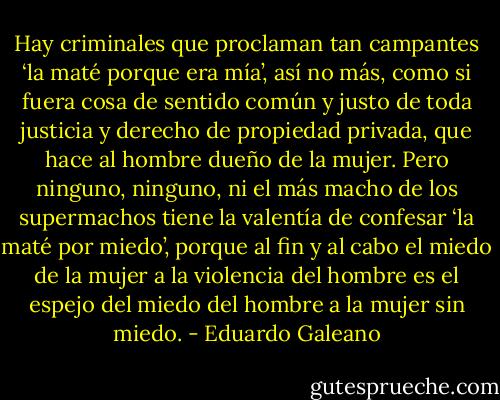 Hay criminales que proclaman tan campantes ‘la maté porque era mía’, así no más, como si fuera cosa de sentido común y justo de toda justicia y derecho de propiedad privada, que hace al hombre dueño de la mujer. Pero ninguno, ninguno, ni el más macho de los supermachos tiene la valentía de confesar ‘la maté por miedo’, porque al fin y al cabo el miedo de la mujer a la violencia del hombre es el espejo del miedo del hombre a la mujer sin miedo. - Eduardo Galeano