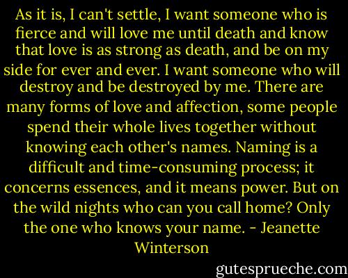As it is, I can't settle, I want someone who is fierce and will love me until death and know that love is as strong as death, and be on my side for ever and ever. I want someone who will destroy and be destroyed by me. There are many forms of love and affection, some people spend their whole lives together without knowing each other's names. Naming is a difficult and time-consuming process; it concerns essences, and it means power. But on the wild nights who can you call home? Only the one who knows your name. - Jeanette Winterson