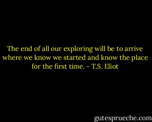 The end of all our exploring will be to arrive where we know we started and know the place for the first time. - T.S. Eliot