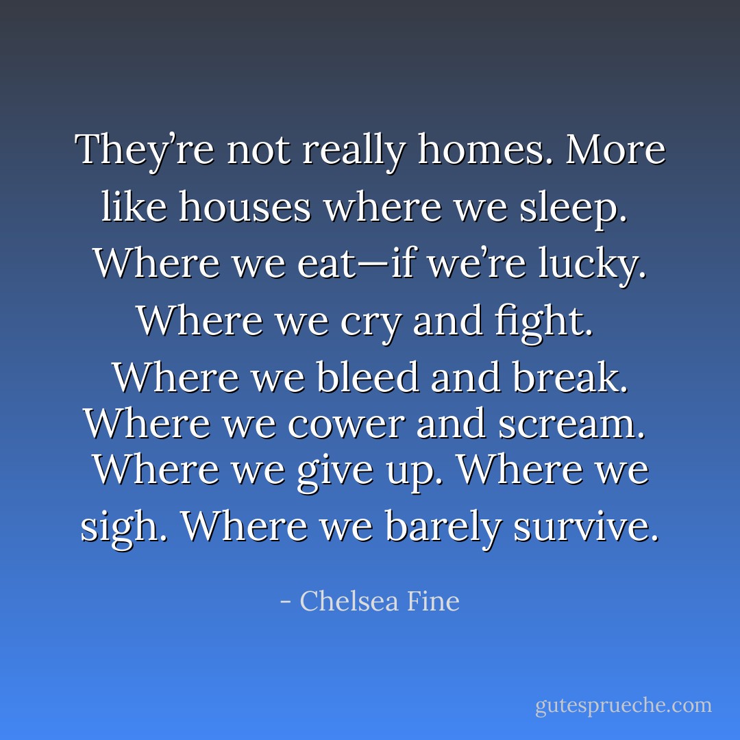 They’re not really homes. More like houses where we sleep.<br /><br />Where we eat—if we’re lucky. Where we cry and fight.<br /><br />Where we bleed and break. Where we cower and scream.<br /><br />Where we give up. Where we sigh.<br />Where we barely survive. - Chelsea Fine