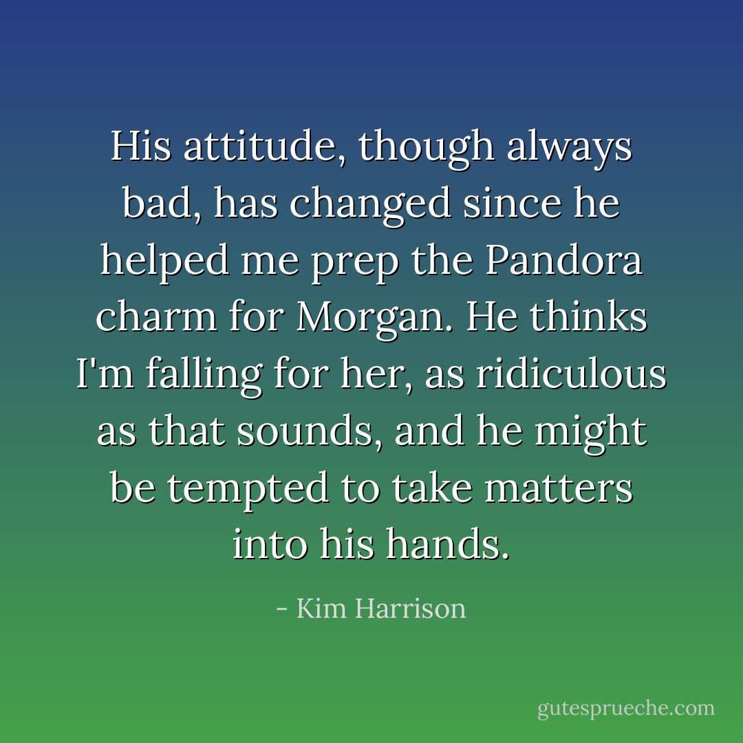 His attitude, though always bad, has changed since he helped me prep the Pandora charm for Morgan. He thinks I'm falling for her, as ridiculous as that sounds, and he might be tempted to take matters into his hands. - Kim Harrison