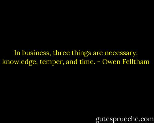 In business, three things are necessary: knowledge, temper, and time. - Owen Felltham