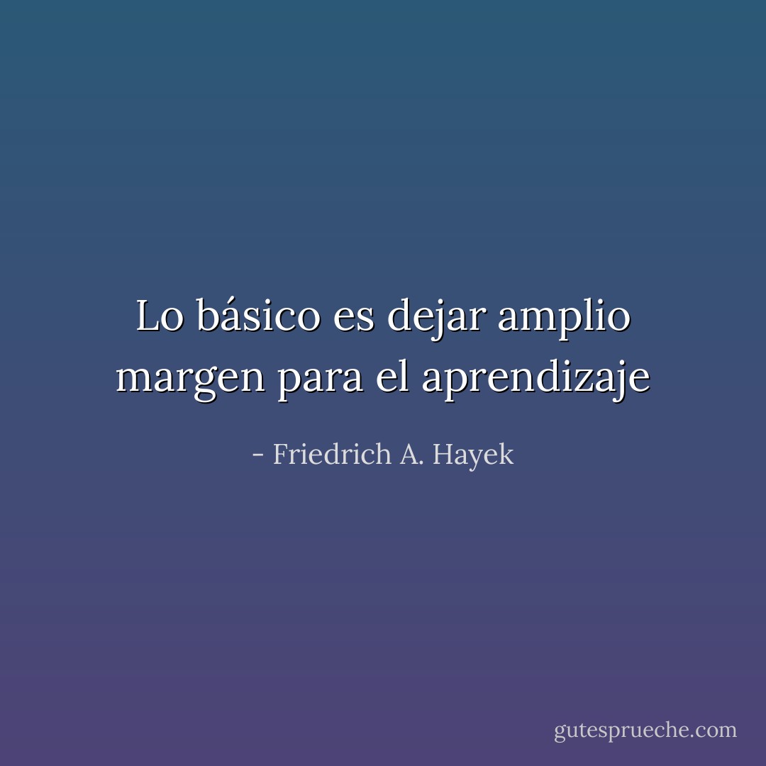 Lo básico es dejar amplio margen para el<br />aprendizaje - Friedrich A. Hayek
