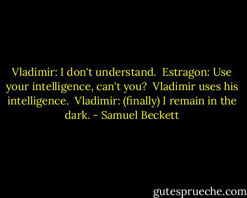 Vladimir: I don't understand. <br />Estragon: Use your intelligence, can't you? <br />Vladimir uses his intelligence. <br />Vladimir: (finally) I remain in the dark. - Samuel Beckett