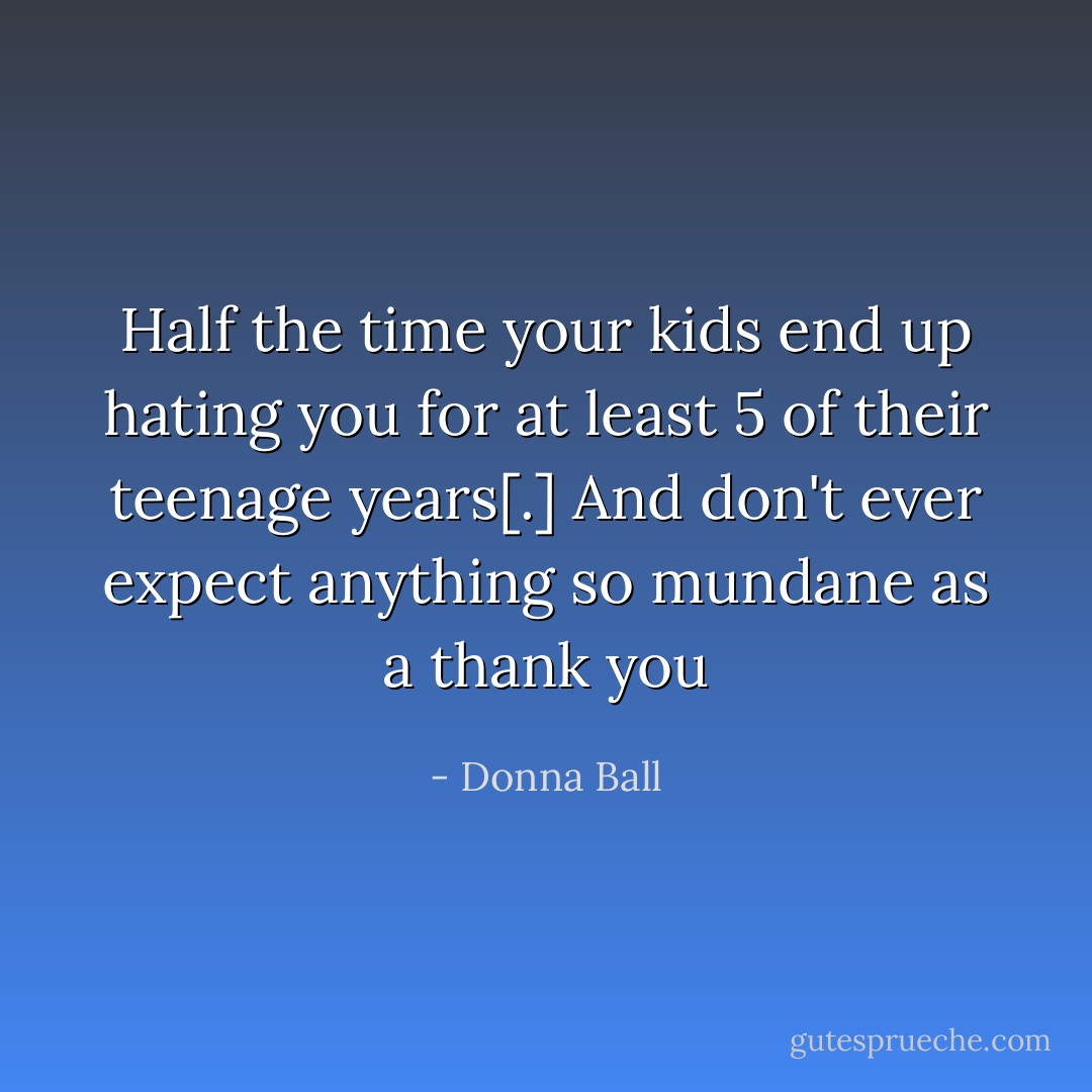 Half the time your kids end up hating you for at least 5 of their teenage years[.] And don't ever expect anything so mundane as a thank you - Donna Ball