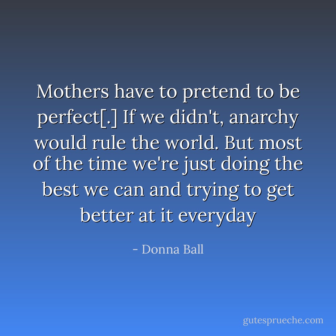 Mothers have to pretend to be perfect[.] If we didn't, anarchy would rule the world. But most of the time we're just doing the best we can and trying to get better at it everyday - Donna Ball