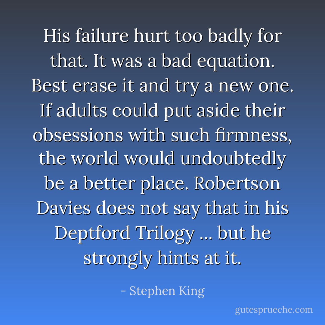His failure hurt too badly for that. It was a bad equation. Best erase it and try a new one.<br />If adults could put aside their obsessions with such firmness, the world would undoubtedly be a better place. Robertson Davies does not say that in his Deptford Trilogy ... but he strongly hints at it. - Stephen King