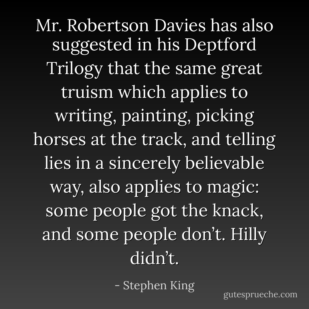 Mr. Robertson Davies has also suggested in his Deptford Trilogy that the same great truism which applies to writing, painting, picking horses at the track, and telling lies in a sincerely believable way, also applies to magic: some people got the knack, and some people don’t. Hilly didn’t. - Stephen King