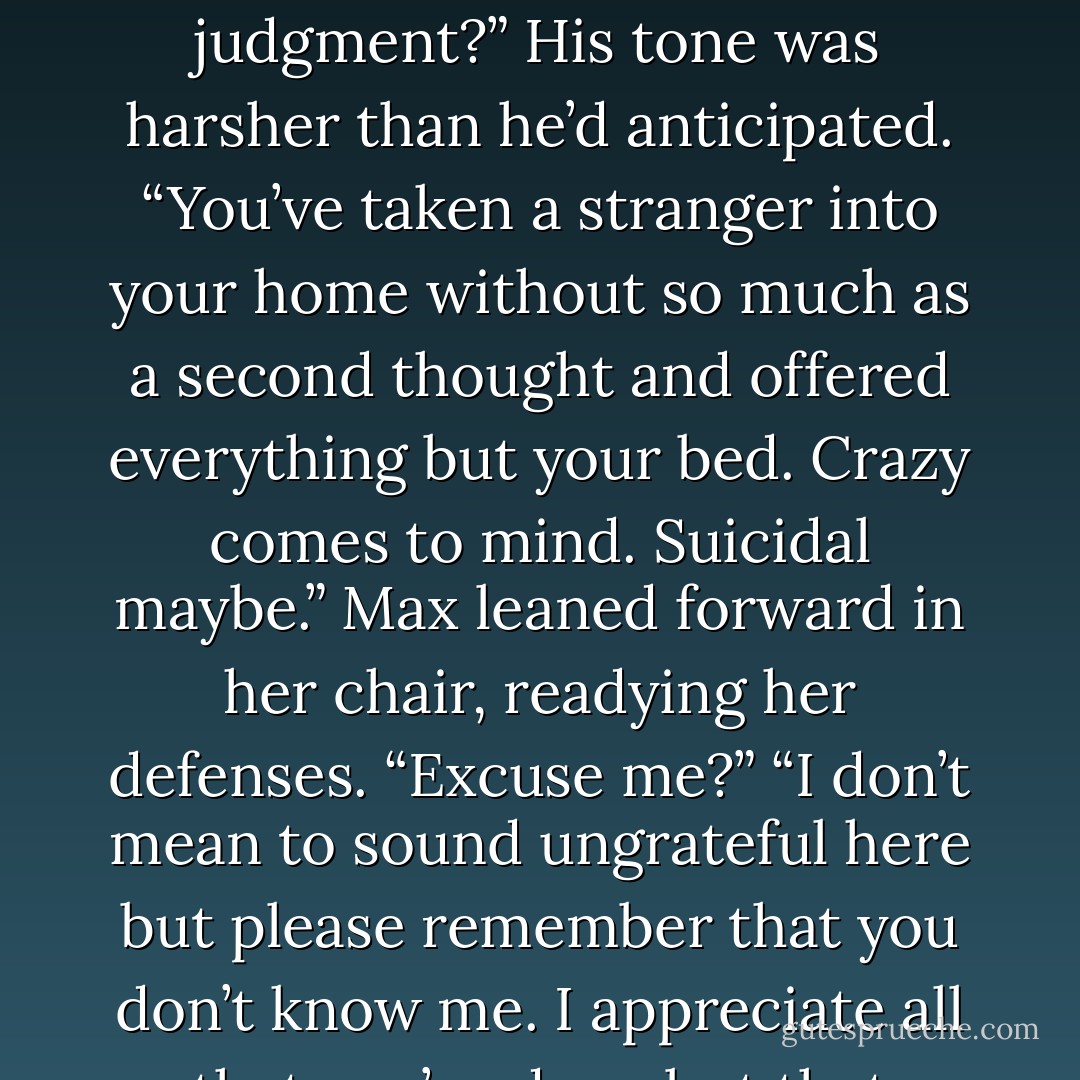 To be fair, you can tell me what you think of me,” Max offered. “I didn’t mean to offend you. I was just making a few observations.”<br />“How could I possibly know enough about you to make a proper judgment?” His tone was harsher than he’d anticipated. “You’ve taken a stranger into your home without so much as a second thought and offered everything but your bed. Crazy comes to mind. Suicidal maybe.”<br />Max leaned forward in her chair, readying her defenses. “Excuse me?”<br />“I don’t mean to sound ungrateful here but please remember that you don’t know me. I appreciate all that you’ve done but that doesn’t entitle you to judge me.”<br />“I wasn’t judging you,” she bit back. “But maybe you’re right. I don’t think I thought this through at all. - Shawn Maravel