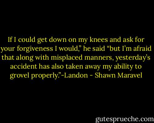 If I could get down on my knees and ask for your forgiveness I would,” he said “but I’m afraid that along with misplaced manners, yesterday’s accident has also taken away my ability to grovel properly.”-Landon - Shawn Maravel